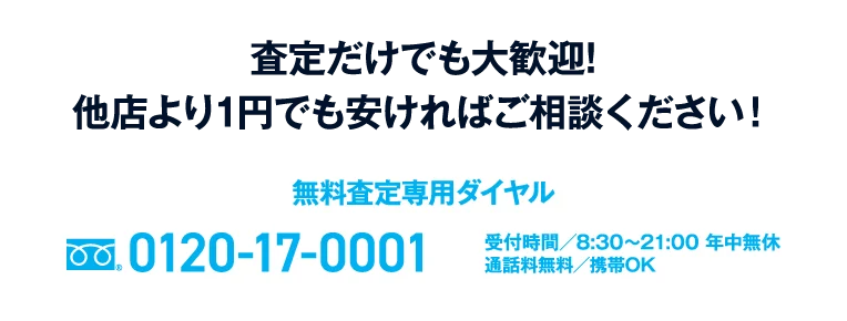 査定だけでも大歓迎!他店より1円でも安ければご相談ください! 無料査定専用ダイヤル0120-17-0001 受付時間8:30〜21:00 通話料/携帯 OK